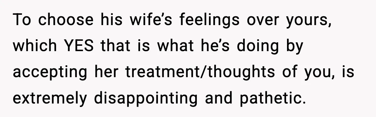 To choose his wife’s feelings over yours, which YES that is what he’s doing by accepting her treatment/thoughts of you, is extremely disappointing and pathetic.
