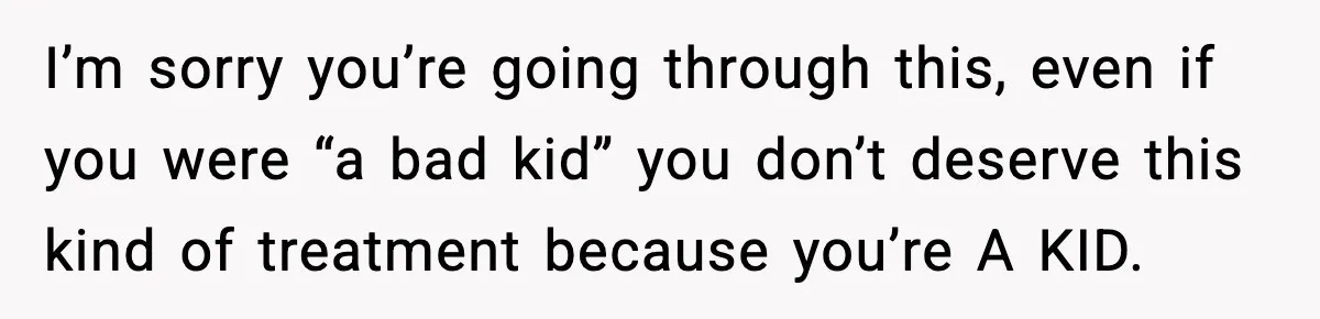 I’m sorry you’re going through this, even if you were “a bad kid” you don’t deserve this kind of treatment because you’re A KID.