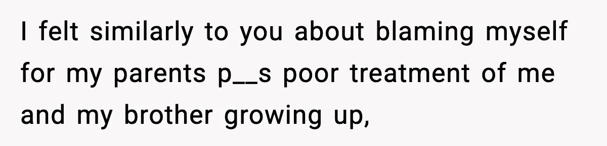 I felt similarly to you about blaming myself for my parents p__s poor treatment of me and my brother growing up,