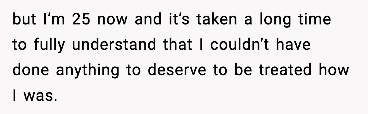 but I’m 25 now and it’s taken a long time to fully understand that I couldn’t have done anything to deserve to be treated how I was.