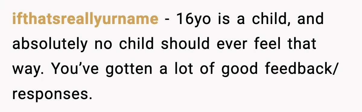 ifthatsreallyurname − 16yo is a child, and absolutely no child should ever feel that way. You’ve gotten a lot of good feedback/ responses.