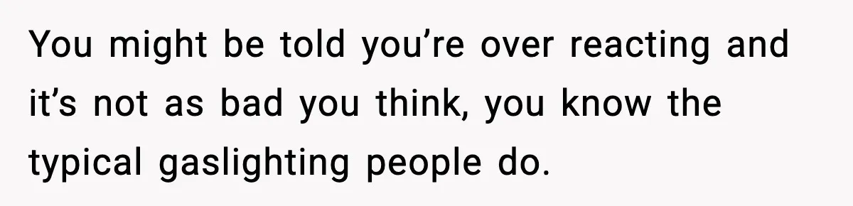 You might be told you’re over reacting and it’s not as bad you think, you know the typical gaslighting people do.