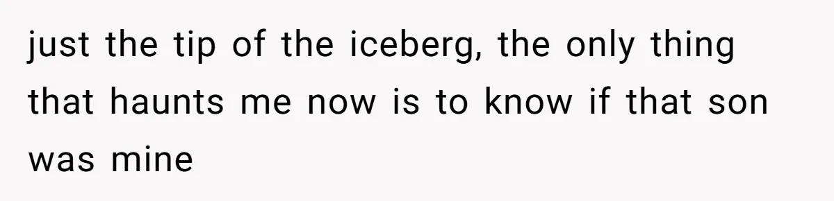 just the tip of the iceberg, the only thing that haunts me now is to know if that son was mine