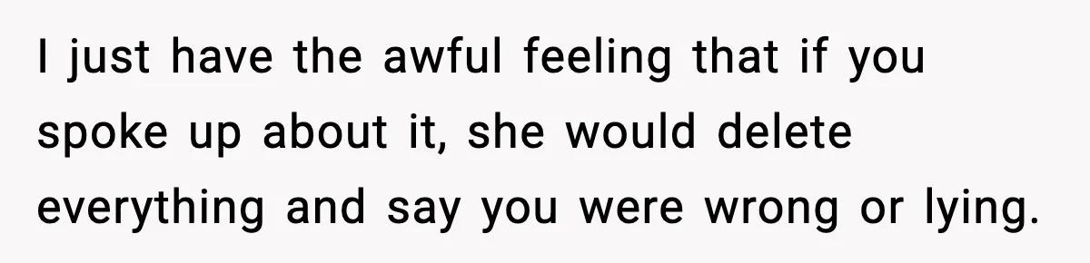 I just have the awful feeling that if you spoke up about it, she would delete everything and say you were wrong or lying.