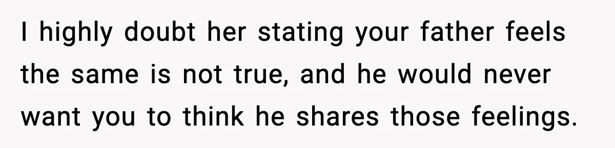 I highly doubt her stating your father feels the same is not true, and he would never want you to think he shares those feelings.