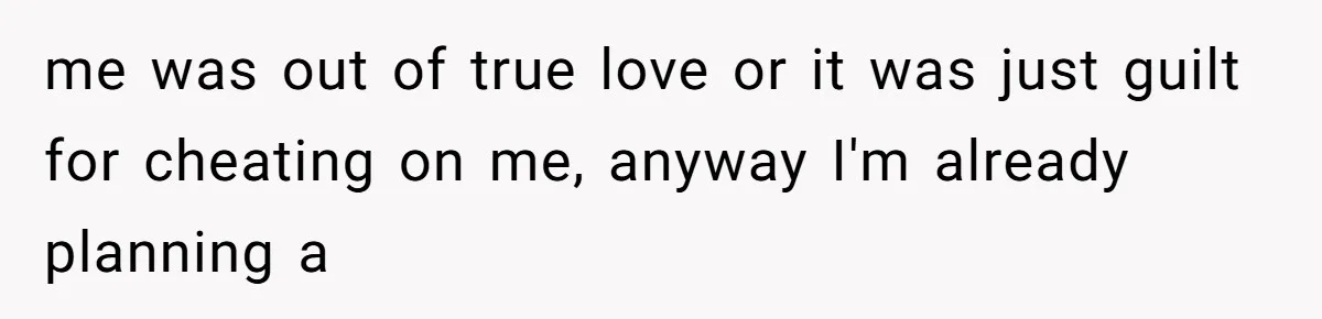 me was out of true love or it was just guilt for cheating on me, anyway I'm already planning a