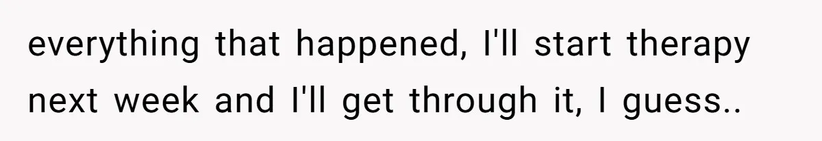everything that happened, I'll start therapy next week and I'll get through it, I guess.. ​