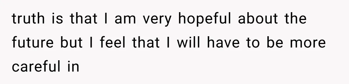 truth is that I am very hopeful about the future but I feel that I will have to be more careful in
