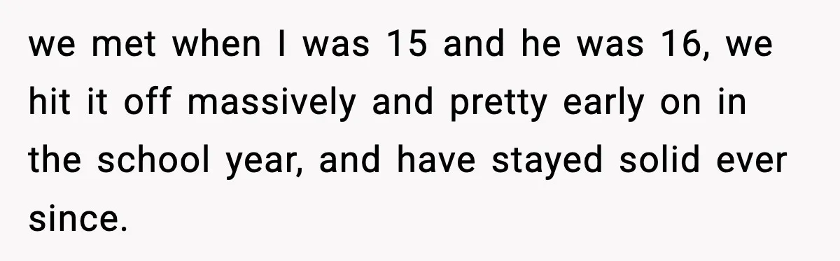 we met when I was 15 and he was 16, we hit it off massively and pretty early on in the school year, and have stayed solid ever since.