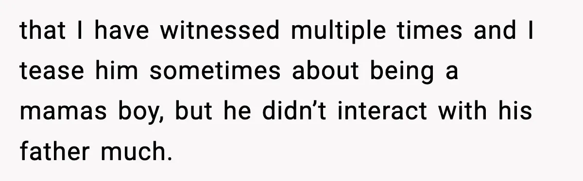that I have witnessed multiple times and I tease him sometimes about being a mamas boy, but he didn’t interact with his father much.