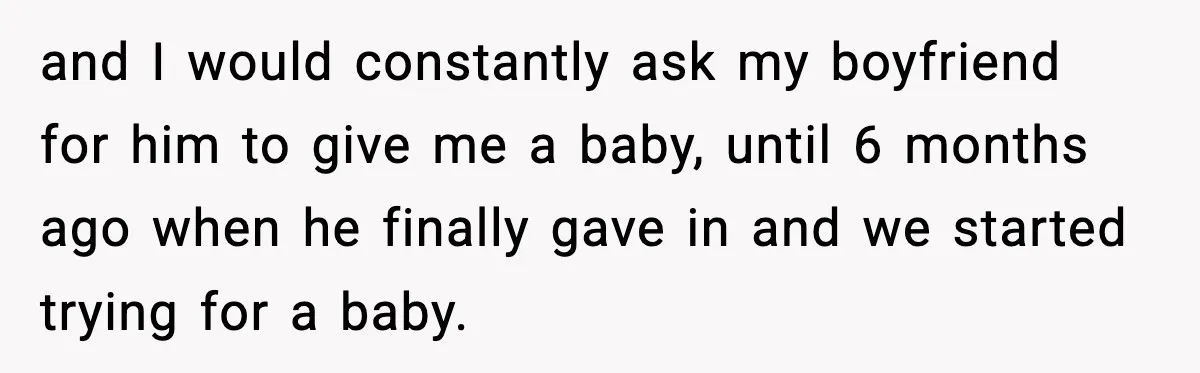 and I would constantly ask my boyfriend for him to give me a baby, until 6 months ago when he finally gave in and we started trying for a baby.