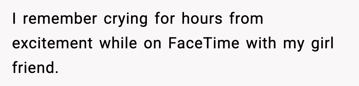 I remember crying for hours from excitement while on FaceTime with my girl friend.