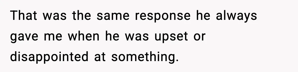 That was the same response he always gave me when he was upset or disappointed at something.