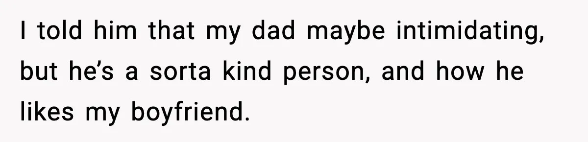 I told him that my dad maybe intimidating, but he’s a sorta kind person, and how he likes my boyfriend.