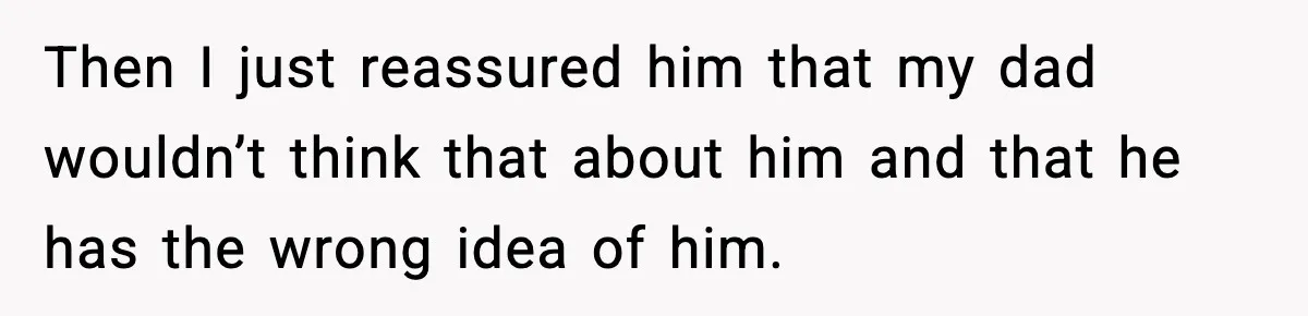 Then I just reassured him that my dad wouldn’t think that about him and that he has the wrong idea of him.