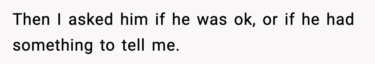 Then I asked him if he was ok, or if he had something to tell me.