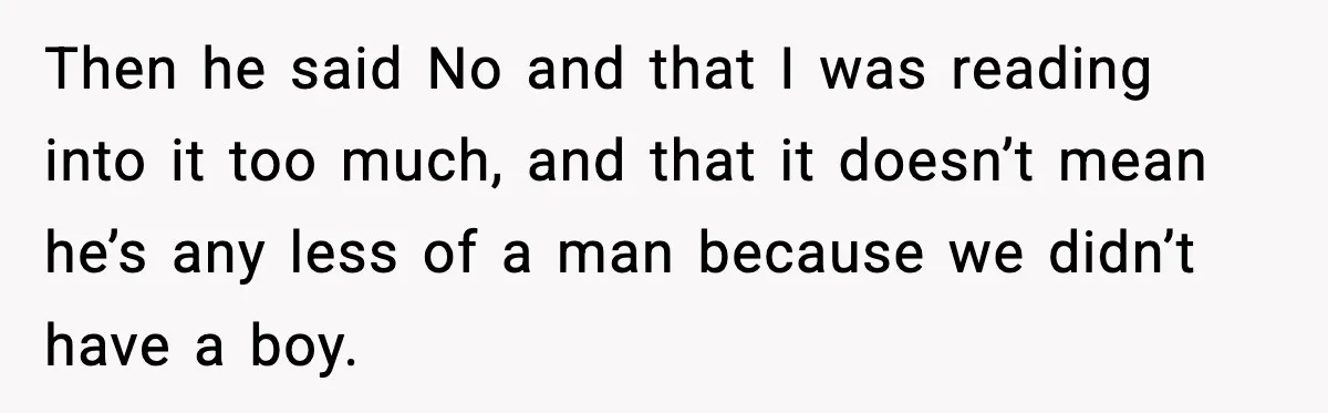 Then he said No and that I was reading into it too much, and that it doesn’t mean he’s any less of a man because we didn’t have a boy.
