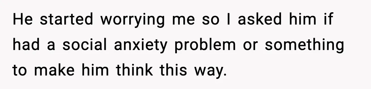 He started worrying me so I asked him if had a social anxiety problem or something to make him think this way.