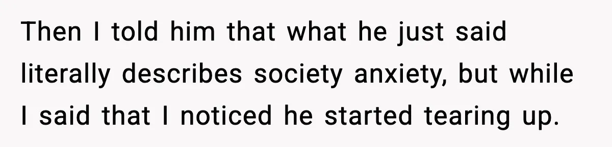 Then I told him that what he just said literally describes society anxiety, but while I said that I noticed he started tearing up.