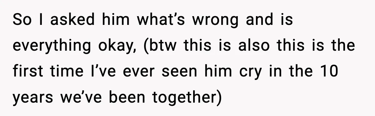 So I asked him what’s wrong and is everything okay, (btw this is also this is the first time I’ve ever seen him cry in the 10 years we’ve been...