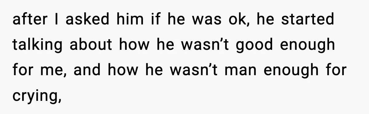 after I asked him if he was ok, he started talking about how he wasn’t good enough for me, and how he wasn’t man enough for crying,