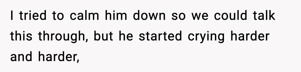 I tried to calm him down so we could talk this through, but he started crying harder and harder,