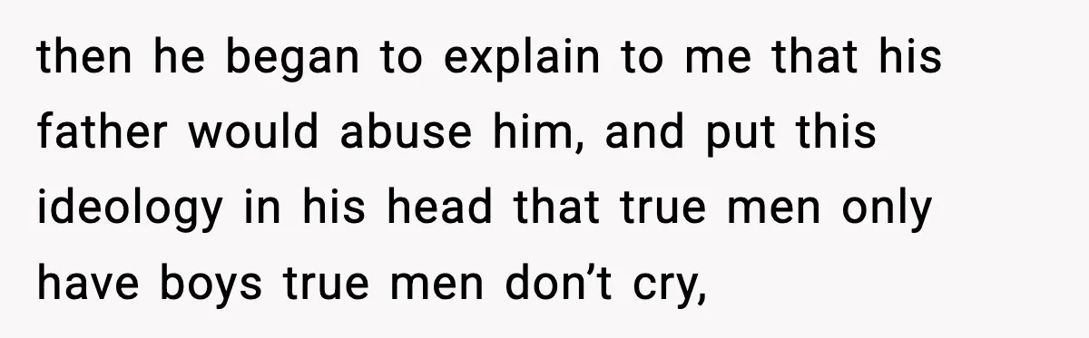 then he began to explain to me that his father would abuse him, and put this ideology in his head that true men only have boys true men don’t cry,