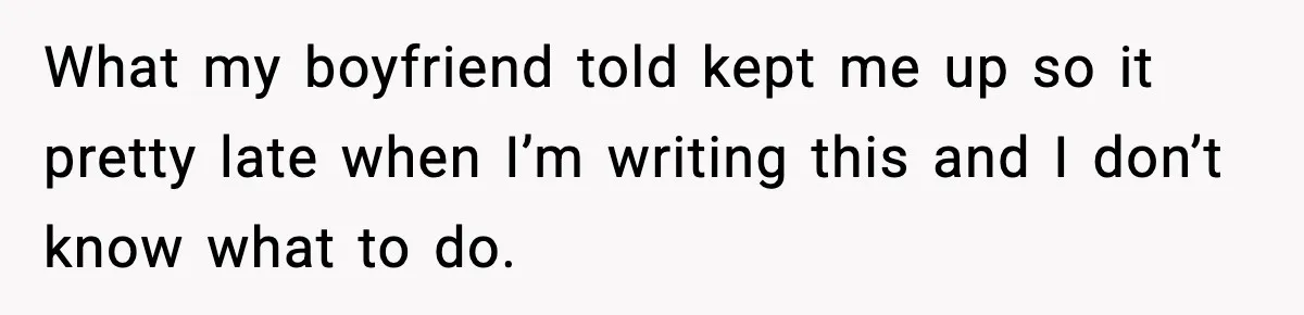 What my boyfriend told kept me up so it pretty late when I’m writing this and I don’t know what to do.