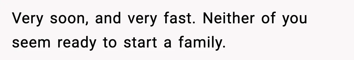 Very soon, and very fast. Neither of you seem ready to start a family.