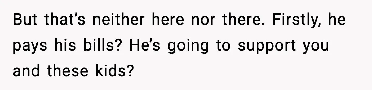 But that’s neither here nor there. Firstly, he pays his bills? He’s going to support you and these kids?