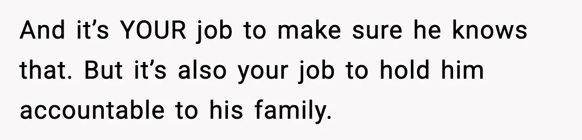 And it’s YOUR job to make sure he knows that. But it’s also your job to hold him accountable to his family.