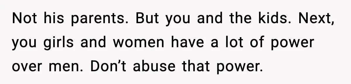 Not his parents. But you and the kids. Next, you girls and women have a lot of power over men. Don’t abuse that power.