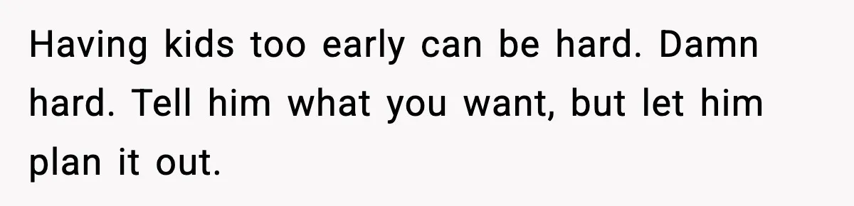 Having kids too early can be hard. Damn hard. Tell him what you want, but let him plan it out.