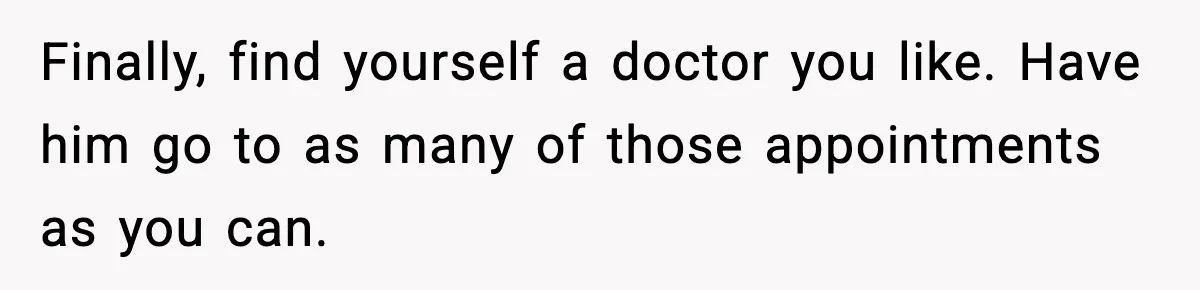 Finally, find yourself a doctor you like. Have him go to as many of those appointments as you can.