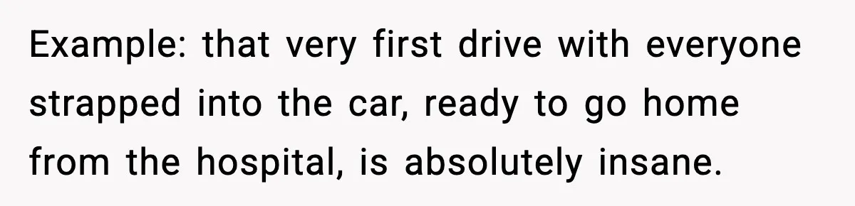 Example: that very first drive with everyone strapped into the car, ready to go home from the hospital, is absolutely insane.