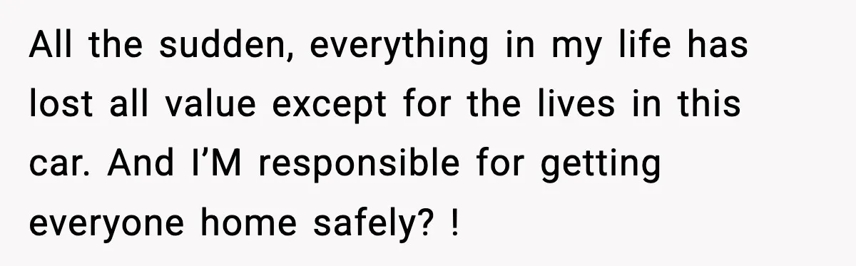 All the sudden, everything in my life has lost all value except for the lives in this car. And I’M responsible for getting everyone home safely? !