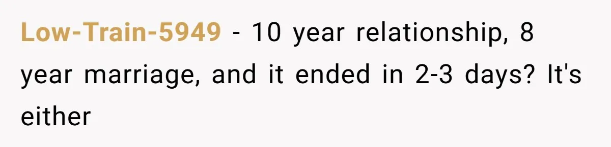 Low-Train-5949 − 10 year relationship, 8 year marriage, and it ended in 2-3 days? It's either