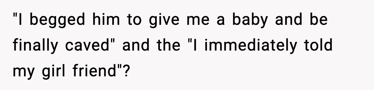 "I begged him to give me a baby and be finally caved" and the "I immediately told my girl friend"?
