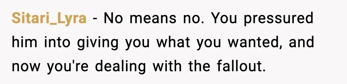 Sitari_Lyra − No means no. You pressured him into giving you what you wanted, and now you're dealing with the fallout.