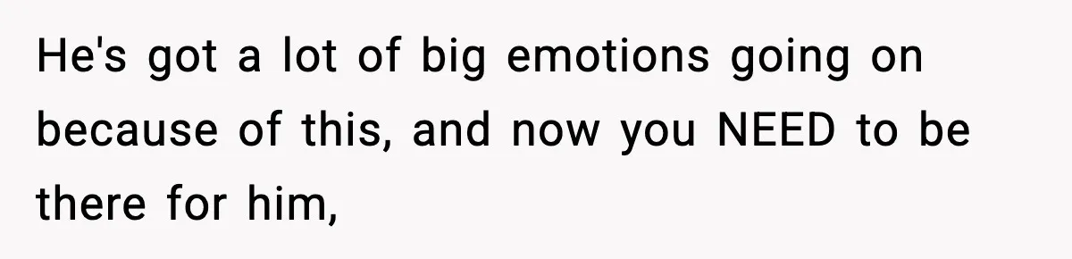 He's got a lot of big emotions going on because of this, and now you NEED to be there for him,