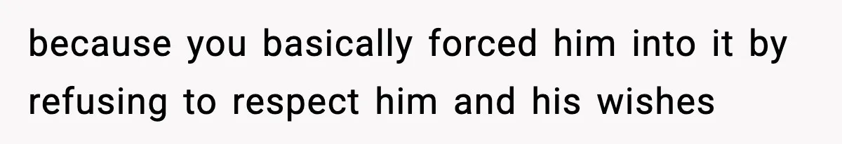 because you basically forced him into it by refusing to respect him and his wishes