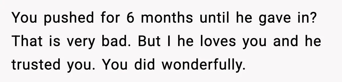 You pushed for 6 months until he gave in? That is very bad. But I he loves you and he trusted you. You did wonderfully.