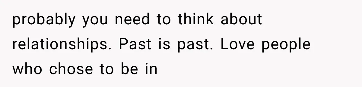 probably you need to think about relationships. Past is past. Love people who chose to be in