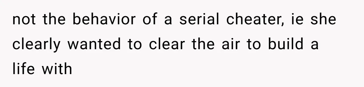 not the behavior of a serial cheater, ie she clearly wanted to clear the air to build a life with