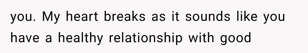 you. My heart breaks as it sounds like you have a healthy relationship with good