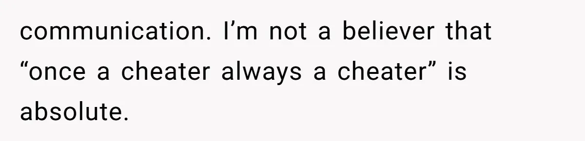 communication. I’m not a believer that “once a cheater always a cheater” is absolute.