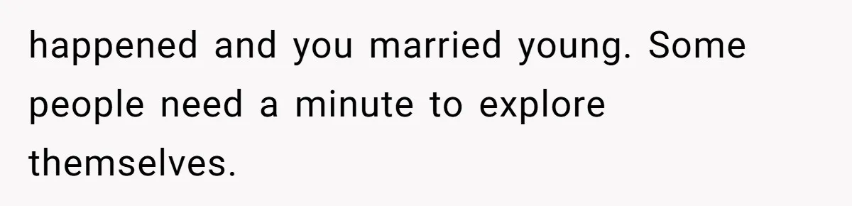 happened and you married young. Some people need a minute to explore themselves.