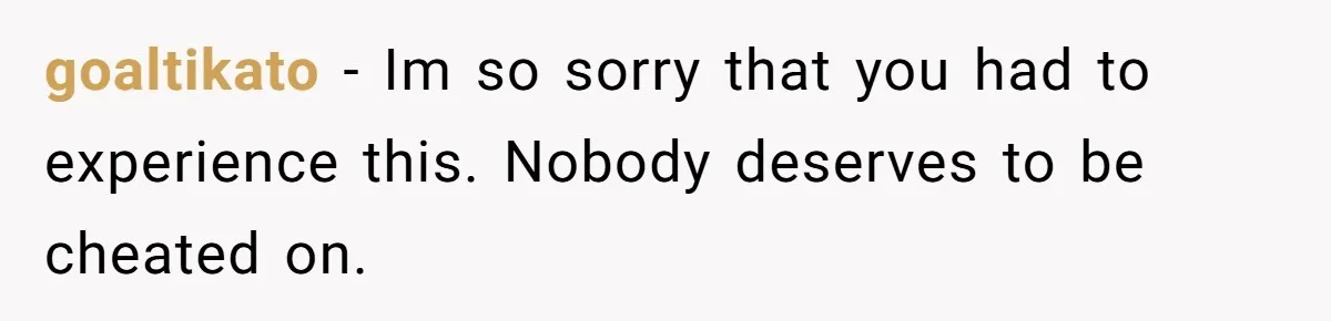 goaltikato − Im so sorry that you had to experience this. Nobody deserves to be cheated on.