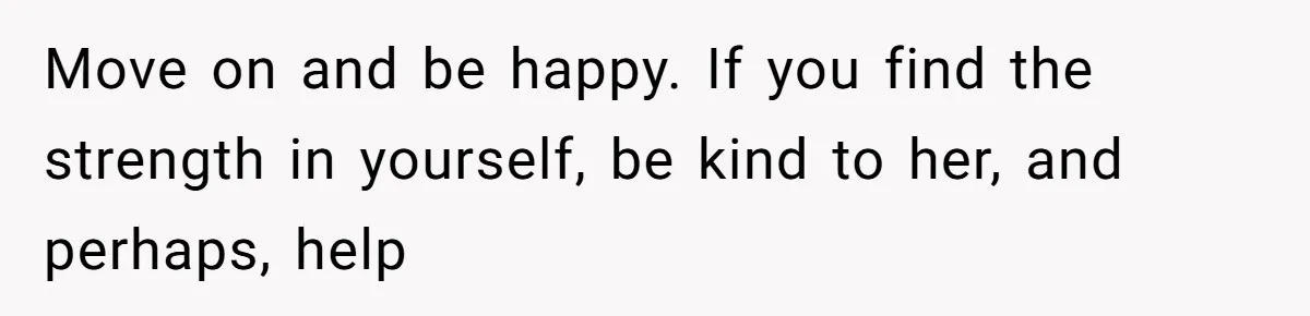 Move on and be happy. If you find the strength in yourself, be kind to her, and perhaps, help