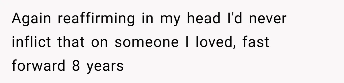 Again reaffirming in my head I'd never inflict that on someone I loved, fast forward 8 years